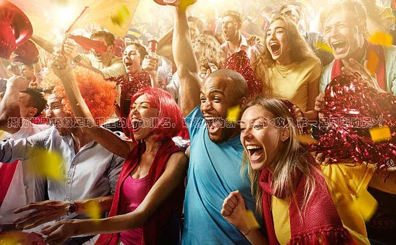 乐虎8国际阿里尔公司揭秘世界顶级足球明星的身家排名，谁将成为新一任的<收入第一足球运动员>？