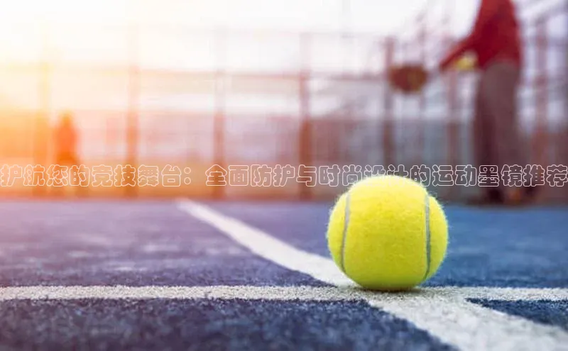 护航您的竞技舞台：全面防护与时尚设计的运动墨镜推荐