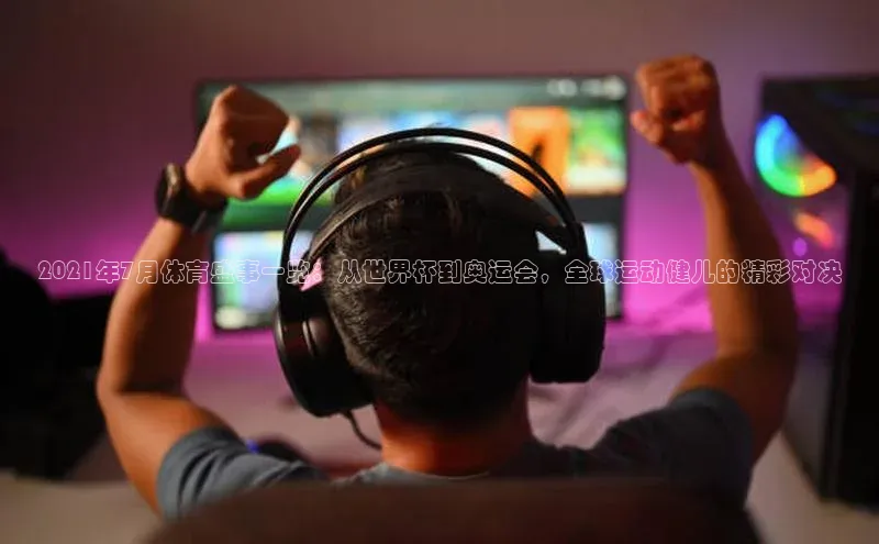 2021年7月体育盛事一览：从世界杯到奥运会，全球运动健儿的精彩对决